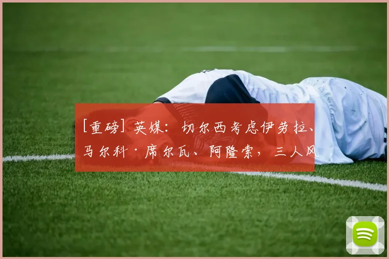 [重磅] 英媒：切尔西考虑伊劳拉、马尔科·席尔瓦、阿隆索，三人风格迥异
