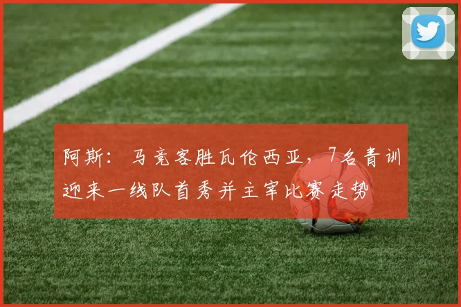 阿斯：马竞客胜瓦伦西亚，7名青训迎来一线队首秀并主宰比赛走势