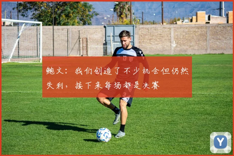 鲍文：我们创造了不少机会但仍然失利，接下来每场都是决赛